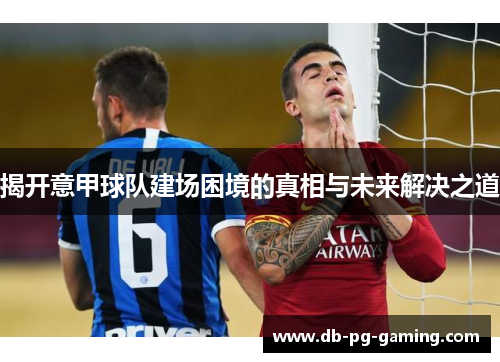 揭开意甲球队建场困境的真相与未来解决之道 揭开意甲球队建场困境的真相与未来解决之道