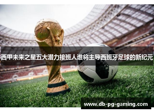 西甲未来之星五大潜力接班人谁将主导西班牙足球的新纪元