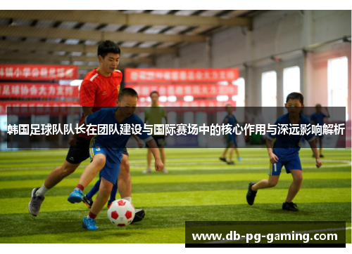 韩国足球队队长在团队建设与国际赛场中的核心作用与深远影响解析